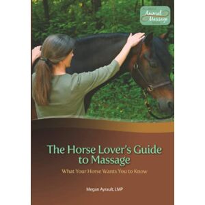 Ayrault LMT, Megan The Horse Lover's Guide to Massage: What Your Horse Wants You to Know Ayrault LMT, Megan The Horse Lover's Guide to Massage: What Your Horse Wants You to Know