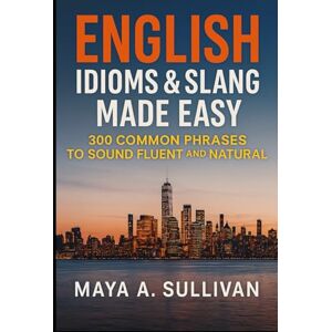 Sullivan, Maya A. English Idioms & Slang Made Easy: 300 Common Phrases to Sound Fluent and Natural (Everyday Language Mastery: Learn to Speak Fast & Naturally) Sullivan, Maya A. English Idioms & Slang Made Easy: 300 Common Phrases to Sound Fluent and Natural (Everyday Language Mastery: Learn to Speak Fast & Naturally)