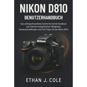 J. Cole, Ethan NIKON D810 BENUTZERHANDBUCH: Das anfängerfreundliche Schritt-für-Schritt-Handbuch zum Erlernen fotografischer Fähigkeiten, Kameraeinstellungen und Profi-Tipps mit der Nikon D810 J. Cole, Ethan NIKON D810 BENUTZERHANDBUCH: Das anfängerfreundliche Schritt-für-Schritt-Handbuch zum Erlernen fotografischer Fähigkeiten, Kameraeinstellungen und Profi-Tipps mit der Nikon D810