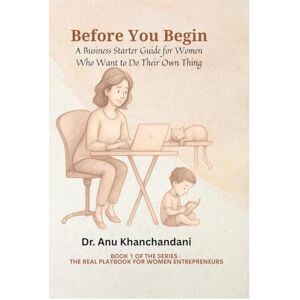 Dr. Anu Khanchandani Before You Begin: A Business Starter Guide for Women Who Want to Do Their Own Thing Dr. Anu Khanchandani Before You Begin: A Business Starter Guide for Women Who Want to Do Their Own Thing