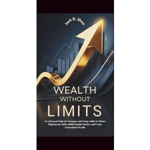 Shea, Jack D. WEALTH WITHOUT LIMITS: An Advanced Guide for Teenagers and Young Adults to Master High-Income Skills, Build Scalable Hustles, and Create Generational Wealth Shea, Jack D. WEALTH WITHOUT LIMITS: An Advanced Guide for Teenagers and Young Adults to Master High-Income Skills, Build Scalable Hustles, and Create Generational Wealth