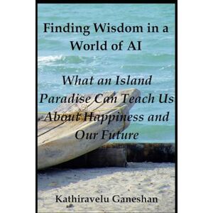 Ganeshan, Kathiravelu Finding Wisdom in a World of AI: What an Island Paradise Can Teach Us About Happiness and Our Future Ganeshan, Kathiravelu Finding Wisdom in a World of AI: What an Island Paradise Can Teach Us About Happiness and Our Future
