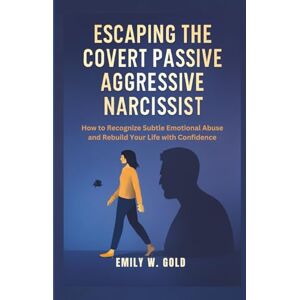 W. Gold, Emily Escaping the Covert Passive Aggressive Narcissist: How to Recognize Subtle Emotional Abuse and Rebuild Your Life with Confidence W. Gold, Emily Escaping the Covert Passive Aggressive Narcissist: How to Recognize Subtle Emotional Abuse and Rebuild Your Life with Confidence