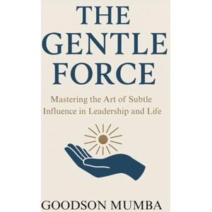 Mumba, Goodson THE GENTLE FORCE: MASTERING THE ART OF SUBTLE INFLUENCE IN LEADERSHIP AND LIFE Mumba, Goodson THE GENTLE FORCE: MASTERING THE ART OF SUBTLE INFLUENCE IN LEADERSHIP AND LIFE
