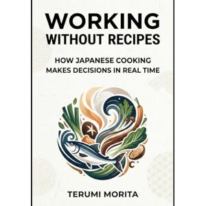Morita, Terumi Working Without Recipes: How Japanese Cooking Makes Decisions in Real Time Morita, Terumi Working Without Recipes: How Japanese Cooking Makes Decisions in Real Time