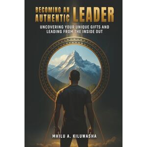 Kiluwasha, Mhilu A Becoming an Authentic Leader: Uncovering Your Unique Gifts and Leading from the Inside Out Kiluwasha, Mhilu A Becoming an Authentic Leader: Uncovering Your Unique Gifts and Leading from the Inside Out