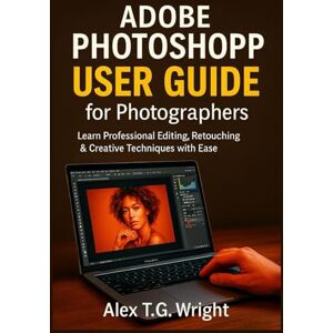 T.G. Wright, Alex ADOBE PHOTOSHOP USER GUIDE FOR PHOTOGRAPHERS: Learn Professional Editing, Retouching & Creative Techniques with Ease T.G. Wright, Alex ADOBE PHOTOSHOP USER GUIDE FOR PHOTOGRAPHERS: Learn Professional Editing, Retouching & Creative Techniques with Ease