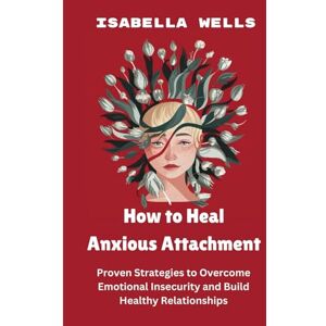 Wells, Isabella How to Heal Anxious Attachment: Proven Strategies to Overcome Emotional Insecurity and Build Healthy Relationships Wells, Isabella How to Heal Anxious Attachment: Proven Strategies to Overcome Emotional Insecurity and Build Healthy Relationships