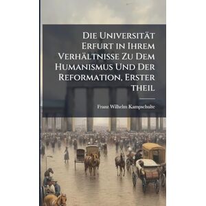 Kampschulte, Franz Wilhelm Die Universität Erfurt in Ihrem Verhältnisse Zu Dem Humanismus Und Der Reformation, Erster theil Kampschulte, Franz Wilhelm Die Universität Erfurt in Ihrem Verhältnisse Zu Dem Humanismus Und Der Reformation, Erster theil