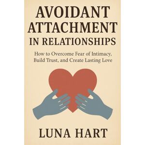 Hart, Luna Avoidant Attachment in Relationships: How to Overcome Fear of Intimacy, Build Trust, and Create Lasting Love Hart, Luna Avoidant Attachment in Relationships: How to Overcome Fear of Intimacy, Build Trust, and Create Lasting Love