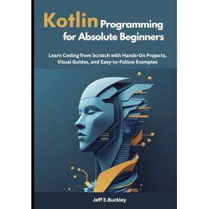 E. Buckley, Jeff Kotlin Programming for Absolute Beginners: Learn Coding from Scratch with Hands-On Projects, Visual Guides, and Easy-to-Follow Examples E. Buckley, Jeff Kotlin Programming for Absolute Beginners: Learn Coding from Scratch with Hands-On Projects, Visual Guides, and Easy-to-Follow Examples