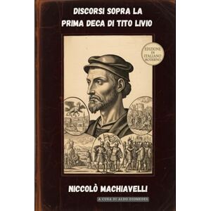 Machiavelli, Niccolò Discorsi sopra la prima Deca di Tito Livio: Edizione in Italiano Moderno Machiavelli, Niccolò Discorsi sopra la prima Deca di Tito Livio: Edizione in Italiano Moderno