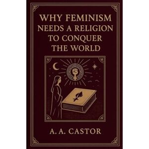 Castor, A a Why Feminism Needs a Religion to Conquer the World Castor, A a Why Feminism Needs a Religion to Conquer the World