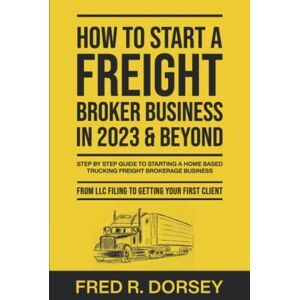 Dorsey, Fred How to Start a Freight Broker Business in 2023 & Beyond: Step by step guide to Starting a Home based Trucking Freight brokerage business From LLC filing to Getting your First Client Dorsey, Fred How to Start a Freight Broker Business in 2023 & Beyond: Step by step guide to Starting a Home based Trucking Freight brokerage business From LLC filing to Getting your First Client
