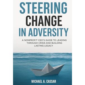Cassar, Michael A. Steering Change In Adversity: A Nonprofit CEO's Guide to Leading Through Crisis and Building Lasting Legacy Cassar, Michael A. Steering Change In Adversity: A Nonprofit CEO's Guide to Leading Through Crisis and Building Lasting Legacy
