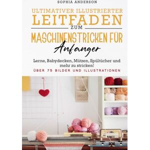 Anderson, Sophia ULTIMATIVER ILLUSTRIERTER LEITFADEN ZUM MASCHINENSTRICKEN FÜR ANFÄNGER: Lerne, Babydecken, Mützen, Spültücher und mehr zu stricken! Anderson, Sophia ULTIMATIVER ILLUSTRIERTER LEITFADEN ZUM MASCHINENSTRICKEN FÜR ANFÄNGER: Lerne, Babydecken, Mützen, Spültücher und mehr zu stricken!