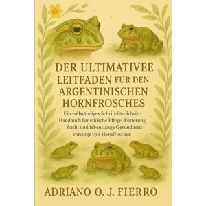 O.J FIERRO, ADRIANO DER ULTIMATIVE LEITFADEN FÜR DEN HALTER DES ARGENTINISCHEN HORNFROSCHES: Ein vollständiges Schritt-für-Schritt-Handbuch für ethische Pflege, ... Gesundheitsvorsorge von Hornfröschen. O.J FIERRO, ADRIANO DER ULTIMATIVE LEITFADEN FÜR DEN HALTER DES ARGENTINISCHEN HORNFROSCHES: Ein vollständiges Schritt-für-Schritt-Handbuch für ethische Pflege, ... Gesundheitsvorsorge von Hornfröschen.
