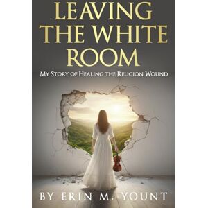 Yount, Erin M. Leaving the White Room: My Story of Healing the Religion Wound Yount, Erin M. Leaving the White Room: My Story of Healing the Religion Wound