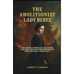 P.Emerson, Garrett The Abolitionist Lady Rebel: The Untold Story of Elizabeth Van Lew, the Southern Socialite Who Became a Union Spy P.Emerson, Garrett The Abolitionist Lady Rebel: The Untold Story of Elizabeth Van Lew, the Southern Socialite Who Became a Union Spy