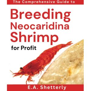 Shetterly, E. A. The Comprehensive Guide to Breeding Neocaridina Shrimp for Profit Shetterly, E. A. The Comprehensive Guide to Breeding Neocaridina Shrimp for Profit