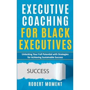 Moment, Robert Executive Coaching for Black Executives: Unlocking Your Full Potential with Strategies for Achieving Sustainable Success Moment, Robert Executive Coaching for Black Executives: Unlocking Your Full Potential with Strategies for Achieving Sustainable Success