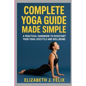 FELIX, ELIZABETH J. COMPLETE YOGA GUIDE MADE SIMPLE: A PRACTICAL HANDBOOK TO KICKSTART YOUR YOGA LIFESTYLE AND WELLBEING FELIX, ELIZABETH J. COMPLETE YOGA GUIDE MADE SIMPLE: A PRACTICAL HANDBOOK TO KICKSTART YOUR YOGA LIFESTYLE AND WELLBEING