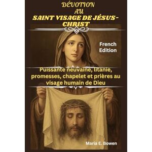 E. Bowen, Maria DÉVOTION AU SAINT VISAGE DE JÉSUS-CHRIST: Puissante neuvaine, litanie, promesses, chapelet et prières au visage humain de Dieu E. Bowen, Maria DÉVOTION AU SAINT VISAGE DE JÉSUS-CHRIST: Puissante neuvaine, litanie, promesses, chapelet et prières au visage humain de Dieu