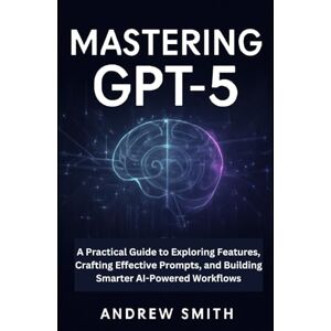 Smith, Andrew Mastering GPT-5: A Practical Guide to Exploring Features, Crafting Effective Prompts, and Building Smarter AI-Powered Workflows (AI, BOT and gadgets updates) Smith, Andrew Mastering GPT-5: A Practical Guide to Exploring Features, Crafting Effective Prompts, and Building Smarter AI-Powered Workflows (AI, BOT and gadgets updates)