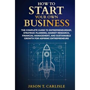 Carlisle, Jason T. How To Start Your Own Business: The Complete Guide to Entrepreneurship, Strategic Planning, Market Research, Financial Management, and Sustainable Growth for Aspiring Entrepreneurs Carlisle, Jason T. How To Start Your Own Business: The Complete Guide to Entrepreneurship, Strategic Planning, Market Research, Financial Management, and Sustainable Growth for Aspiring Entrepreneurs