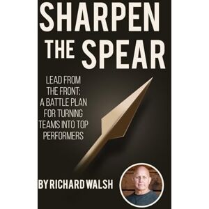 Walsh, Mr. Richard Allen Sharpen the Spear: Lead from the Front: A Battle Plan for Turning Teams into Top Performers Walsh, Mr. Richard Allen Sharpen the Spear: Lead from the Front: A Battle Plan for Turning Teams into Top Performers