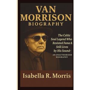 R. Morris, Isabella VAN MORRISON: The Celtic Soul Legend Who Resisted Fame & Still Lives by His Sound–AN UNAUTHORIZED BIOGRAPHY R. Morris, Isabella VAN MORRISON: The Celtic Soul Legend Who Resisted Fame & Still Lives by His Sound–AN UNAUTHORIZED BIOGRAPHY