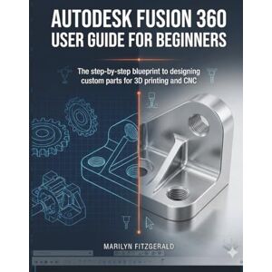 Fitzgerald, Marilyn Autodesk Fusion 360 User Guide For Beginners: The Step-by-Step Blueprint to Designing Custom Parts for 3D Printing and CNC Fitzgerald, Marilyn Autodesk Fusion 360 User Guide For Beginners: The Step-by-Step Blueprint to Designing Custom Parts for 3D Printing and CNC