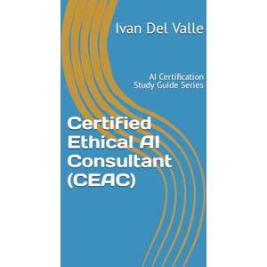 Del Valle, Dr. Ivan Certified Ethical AI Consultant (CEAC): AI Certification Study Guide Series Del Valle, Dr. Ivan Certified Ethical AI Consultant (CEAC): AI Certification Study Guide Series