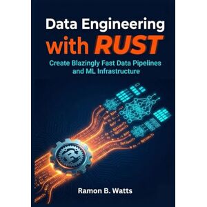 B. Watts, Ramon Data Engineering with Rust: Create Blazingly Fast Data Pipelines and ML Infrastructure B. Watts, Ramon Data Engineering with Rust: Create Blazingly Fast Data Pipelines and ML Infrastructure