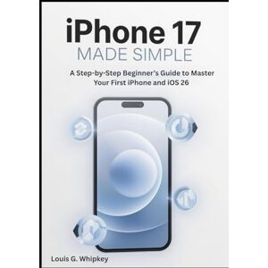 Whipkey, Louis G. iPhone 17 Made Simple: A Step-by-Step Beginner’s Guide to Master Your First iPhone and iOS 26 Whipkey, Louis G. iPhone 17 Made Simple: A Step-by-Step Beginner’s Guide to Master Your First iPhone and iOS 26