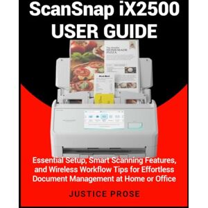 PROSE, JUSTICE ScanSnap iX2500 User Guide: Essential Setup, Smart Scanning Features, and Wireless Workflow Tips for Effortless Document Management at Home or Office PROSE, JUSTICE ScanSnap iX2500 User Guide: Essential Setup, Smart Scanning Features, and Wireless Workflow Tips for Effortless Document Management at Home or Office