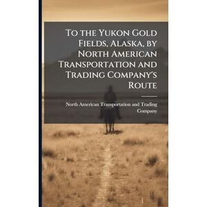 To the Yukon Gold Fields, Alaska, by North American Transportation and Trading Company's Route To the Yukon Gold Fields, Alaska, by North American Transportation and Trading Company's Route