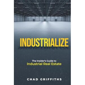 Griffiths, Chad Industrialize: The Insider's Guide to Industrial Real Estate Griffiths, Chad Industrialize: The Insider's Guide to Industrial Real Estate