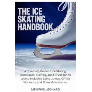 Leonard, Memphis THE ICE SKATING HANDBOOK: A Complete Guide to Ice Skating: Techniques, Training, and Fitness for All Levels, Including Spins, Jumps, Off-Ice Workouts, and Skate Maintenance Leonard, Memphis THE ICE SKATING HANDBOOK: A Complete Guide to Ice Skating: Techniques, Training, and Fitness for All Levels, Including Spins, Jumps, Off-Ice Workouts, and Skate Maintenance