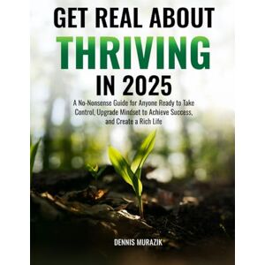 MURAZIK, DENNIS GET REAL ABOUT THRIVING IN 2025: A No-Nonsense Guide for Anyone Ready to Take Control, Upgrade Mindset to Achieve Success, and Create a Rich Life MURAZIK, DENNIS GET REAL ABOUT THRIVING IN 2025: A No-Nonsense Guide for Anyone Ready to Take Control, Upgrade Mindset to Achieve Success, and Create a Rich Life