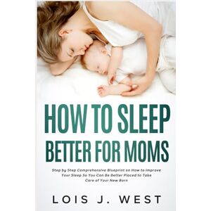 West, Lois J. How to Sleep Better For Moms: Step by Step Comprehensive Blueprint on How to Improve Your Sleep So You Can Be Better Placed to Take Care of Your New Born West, Lois J. How to Sleep Better For Moms: Step by Step Comprehensive Blueprint on How to Improve Your Sleep So You Can Be Better Placed to Take Care of Your New Born