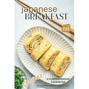 K. Aton, Alex Japanese Breakfast Recipes: A Comprehensive Cookbook for Authentic Morning Japanese Meals K. Aton, Alex Japanese Breakfast Recipes: A Comprehensive Cookbook for Authentic Morning Japanese Meals
