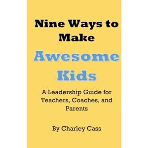 Cass, Charley Nine Ways to Make Awesome Kids A Leadership Guide for Teachers, Coaches, and Parents: A Leadership Guide for Teachers, Coaches, and Parents Cass, Charley Nine Ways to Make Awesome Kids A Leadership Guide for Teachers, Coaches, and Parents: A Leadership Guide for Teachers, Coaches, and Parents