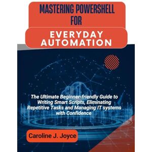 Joyce, Caroline J. MASTERING POWERSHELL FOR EVERYDAY AUTOMATION: The Ultimate Beginner-friendly Guide to Writing Smart Scripts, Eliminating Repetitive Tasks and Managing IT systems with Confidence Joyce, Caroline J. MASTERING POWERSHELL FOR EVERYDAY AUTOMATION: The Ultimate Beginner-friendly Guide to Writing Smart Scripts, Eliminating Repetitive Tasks and Managing IT systems with Confidence