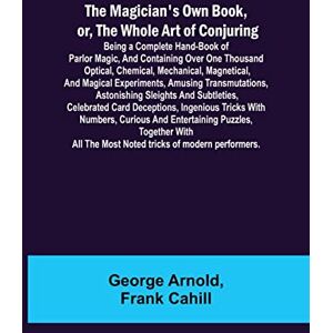 Arnold, George The Magician's Own Book, or, the Whole Art of Conjuring; Being a complete hand-book of parlor magic, and containing over one thousand optical, ... astonishing sleights and subtletie Arnold, George The Magician's Own Book, or, the Whole Art of Conjuring; Being a complete hand-book of parlor magic, and containing over one thousand optical, ... astonishing sleights and subtletie