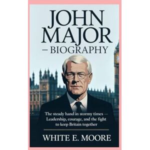 .E MOORE, WHITE JOHN MAJOR-BIOGRAPHY: THE STEADY HAND IN STORMY TIMES-LEADERSHIP, COURAGE, AND THE FIGHT TO KEEP BRITAIN TOGETHER .E MOORE, WHITE JOHN MAJOR-BIOGRAPHY: THE STEADY HAND IN STORMY TIMES-LEADERSHIP, COURAGE, AND THE FIGHT TO KEEP BRITAIN TOGETHER