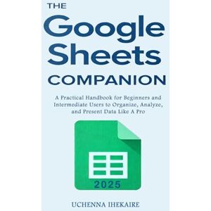 IHEKAIRE, UCHENNA The GOOGLE SHEETS COMPANION: A Practical Handbook for Beginners and Intermediate Users to Organize, Analyze, and Present Data Like A Pro IHEKAIRE, UCHENNA The GOOGLE SHEETS COMPANION: A Practical Handbook for Beginners and Intermediate Users to Organize, Analyze, and Present Data Like A Pro