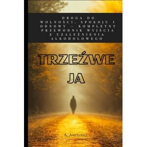Asertywny, Andrzej Trzeźwe Ja: 3 Etapy Odzyskiwania Kontroli. Praktyczny Poradnik Jak Przestać Pić, Wygrać z Nałogiem i Zbudować Silną Psychikę Asertywny, Andrzej Trzeźwe Ja: 3 Etapy Odzyskiwania Kontroli. Praktyczny Poradnik Jak Przestać Pić, Wygrać z Nałogiem i Zbudować Silną Psychikę