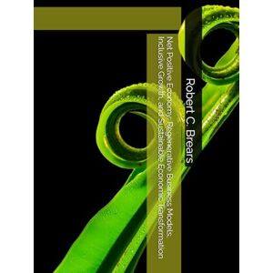 Brears, Robert C. Net Positive Economy: Regenerative Business Models, Inclusive Growth, and Sustainable Economic Transformation Brears, Robert C. Net Positive Economy: Regenerative Business Models, Inclusive Growth, and Sustainable Economic Transformation