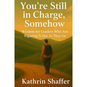 Shaffer, Kathrin You're Still in Charge, Somehow: Wisdom for Leaders Who Are Still Figuring It Out As They Go Shaffer, Kathrin You're Still in Charge, Somehow: Wisdom for Leaders Who Are Still Figuring It Out As They Go